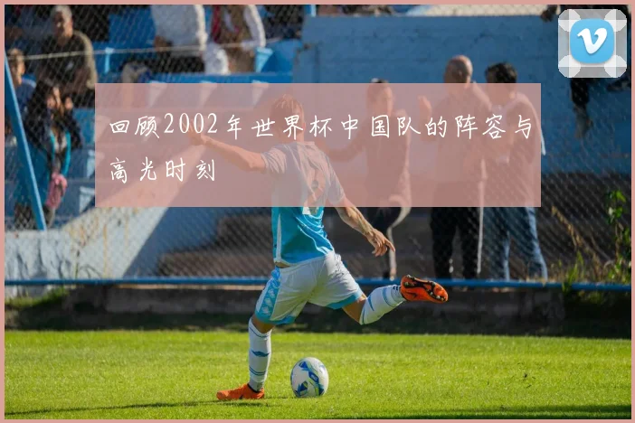 回顾2002年世界杯中国队的阵容与高光时刻