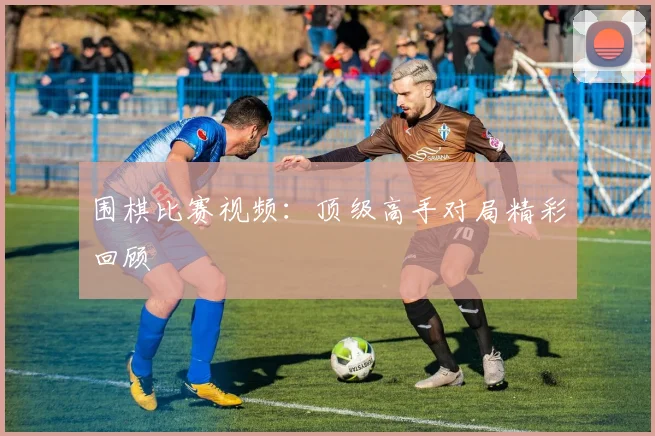 围棋比赛视频：顶级高手对局精彩回顾