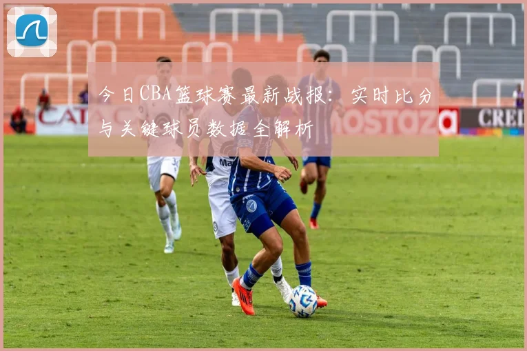 今日CBA篮球赛最新战报：实时比分与关键球员数据全解析