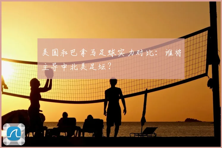 美国和巴拿马足球实力对比：谁将主导中北美足坛？