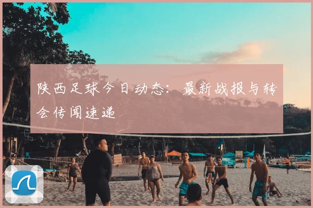 陕西足球今日动态：最新战报与转会传闻速递
