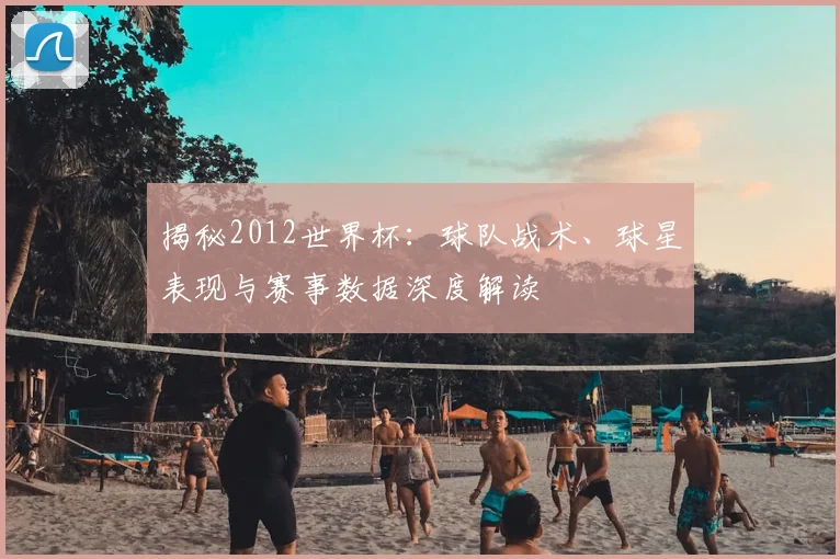 揭秘2012世界杯:球队战术、球星表现与赛事数据深度解读