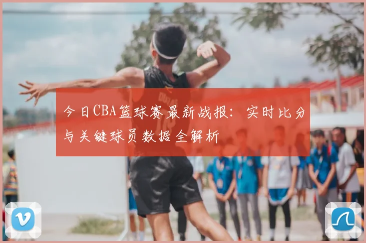今日CBA篮球赛最新战报：实时比分与关键球员数据全解析