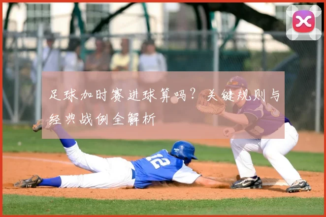 足球加时赛进球算吗?关键规则与经典战例全解析