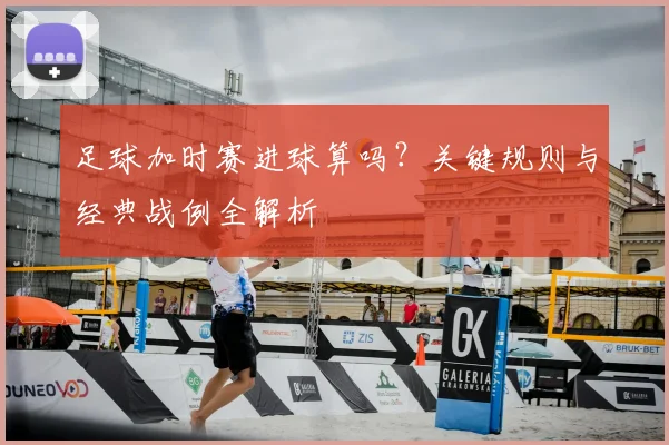 足球加时赛进球算吗?关键规则与经典战例全解析